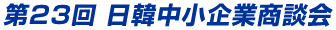 第23回 日韓中小企業商談会